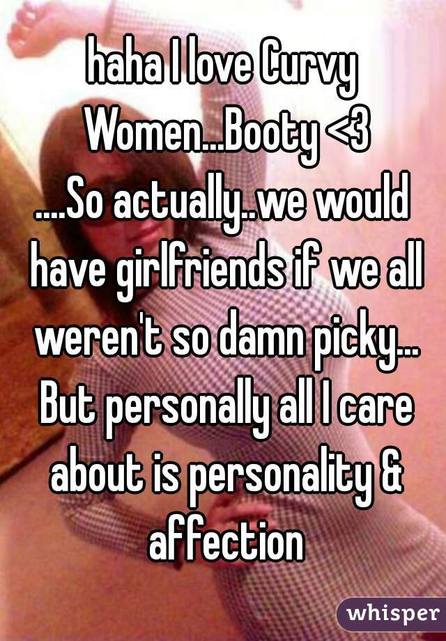 haha I love Curvy Women...Booty <3
....So actually..we would have girlfriends if we all weren't so damn picky... But personally all I care about is personality & affection