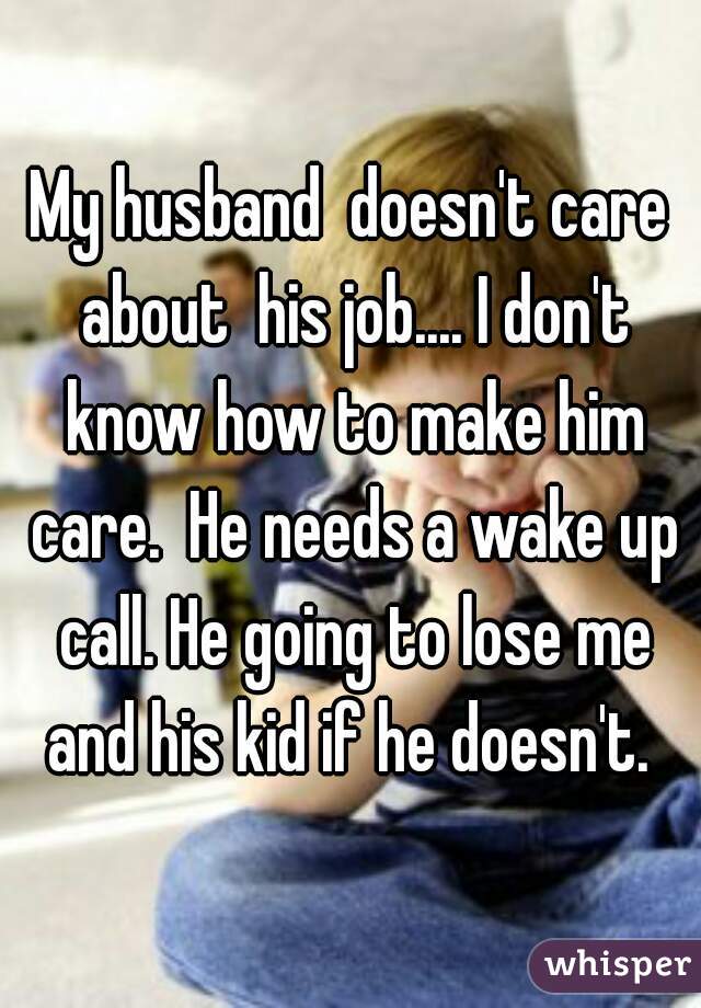 My husband  doesn't care about  his job.... I don't know how to make him care.  He needs a wake up call. He going to lose me and his kid if he doesn't. 