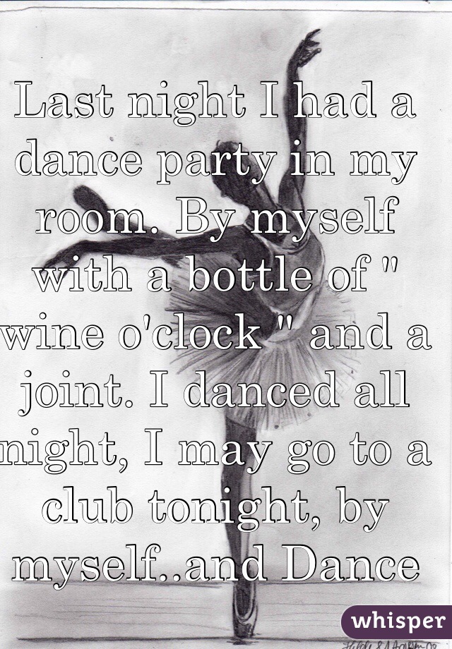 Last night I had a dance party in my room. By myself with a bottle of " wine o'clock " and a joint. I danced all night, I may go to a club tonight, by myself..and Dance