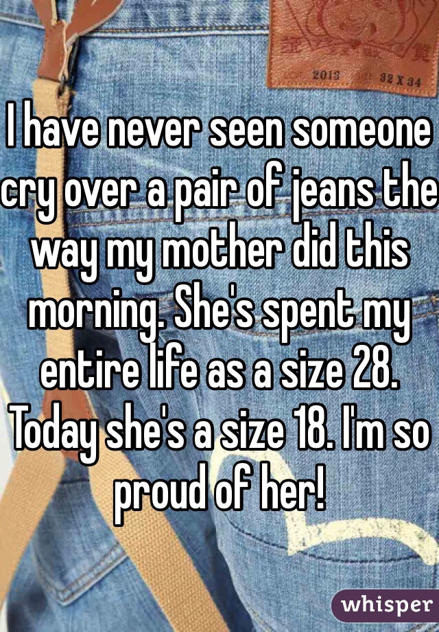 I have never seen someone cry over a pair of jeans the way my mother did this morning. She's spent my entire life as a size 28. Today she's a size 18. I'm so proud of her!
