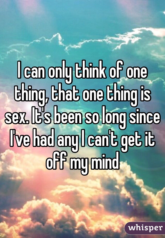 I can only think of one thing, that one thing is sex. It's been so long since I've had any I can't get it off my mind 