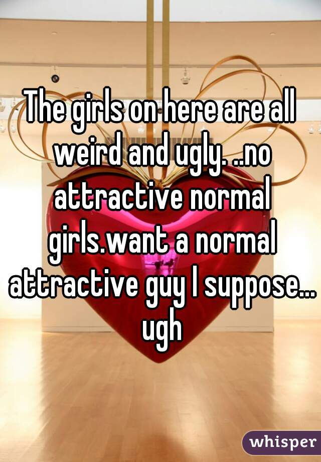 The girls on here are all weird and ugly. ..no attractive normal girls.want a normal attractive guy I suppose... ugh