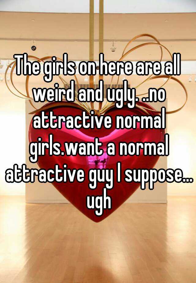 The girls on here are all weird and ugly. ..no attractive normal girls.want a normal attractive guy I suppose... ugh