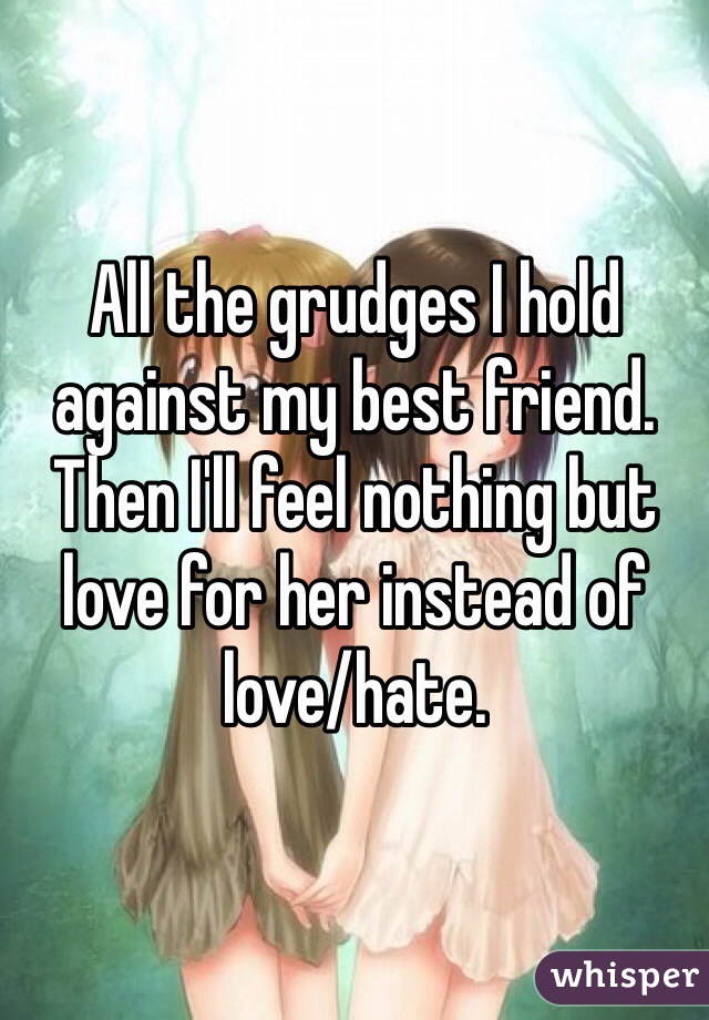 All the grudges I hold against my best friend. Then I'll feel nothing but love for her instead of love/hate.