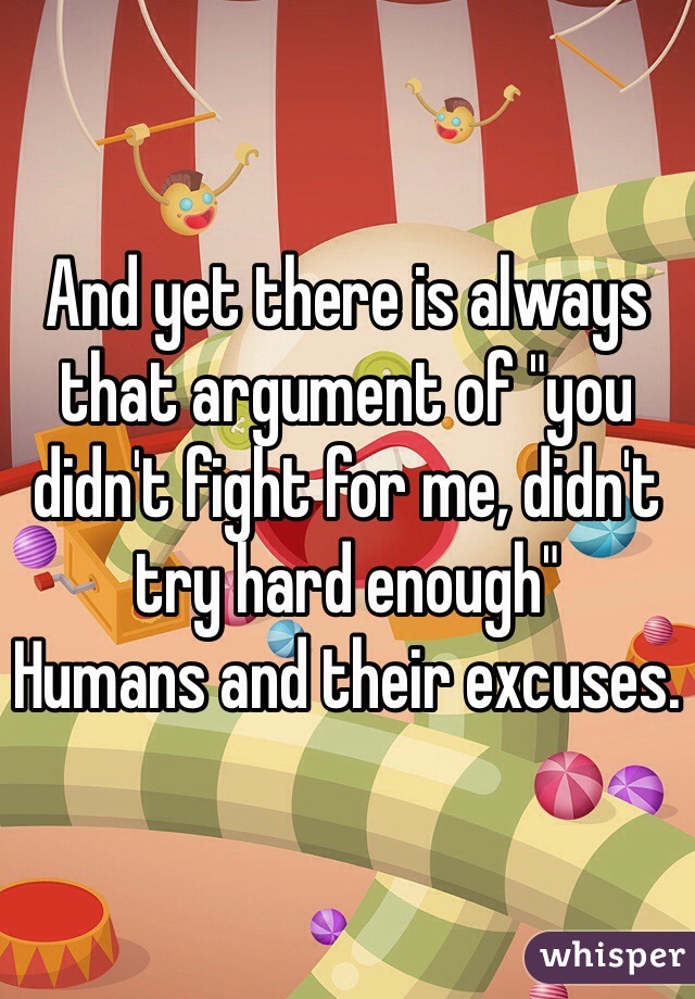And yet there is always that argument of "you didn't fight for me, didn't try hard enough" 
Humans and their excuses.