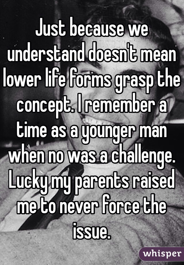 Just because we understand doesn't mean lower life forms grasp the concept. I remember a time as a younger man when no was a challenge. Lucky my parents raised me to never force the issue. 