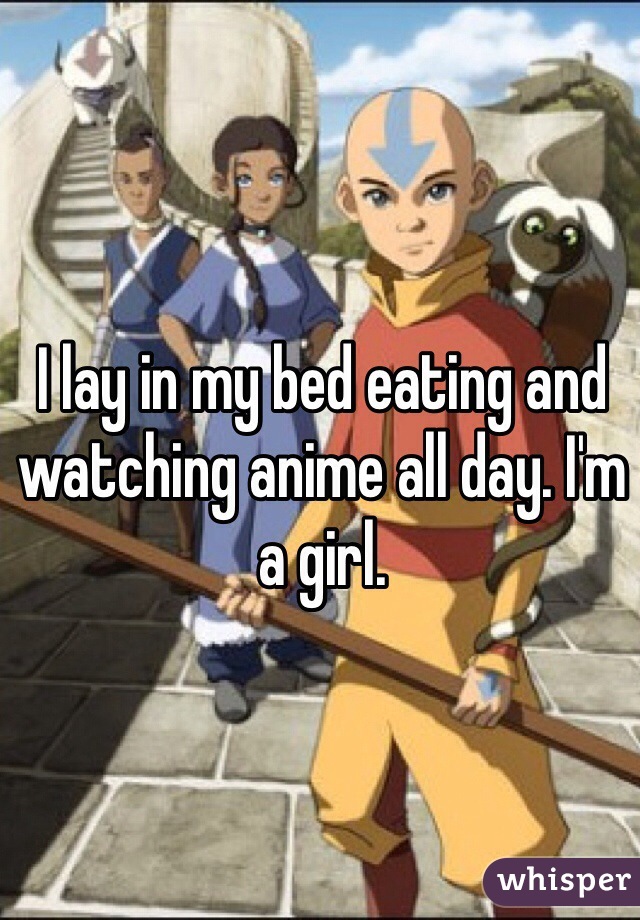 I lay in my bed eating and watching anime all day. I'm a girl. 