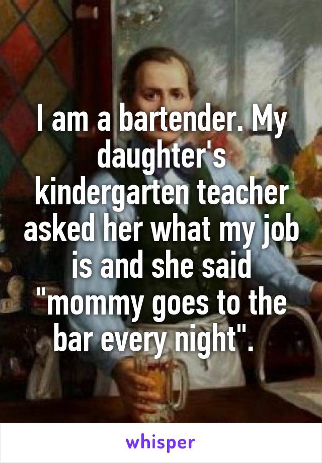 I am a bartender. My daughter's kindergarten teacher asked her what my job is and she said "mommy goes to the bar every night".  