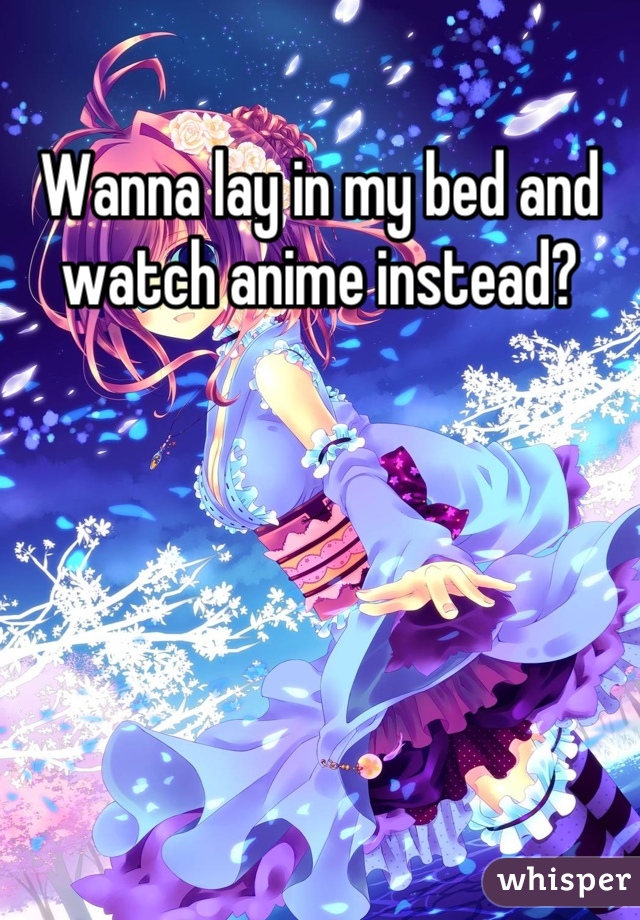 Wanna lay in my bed and watch anime instead?