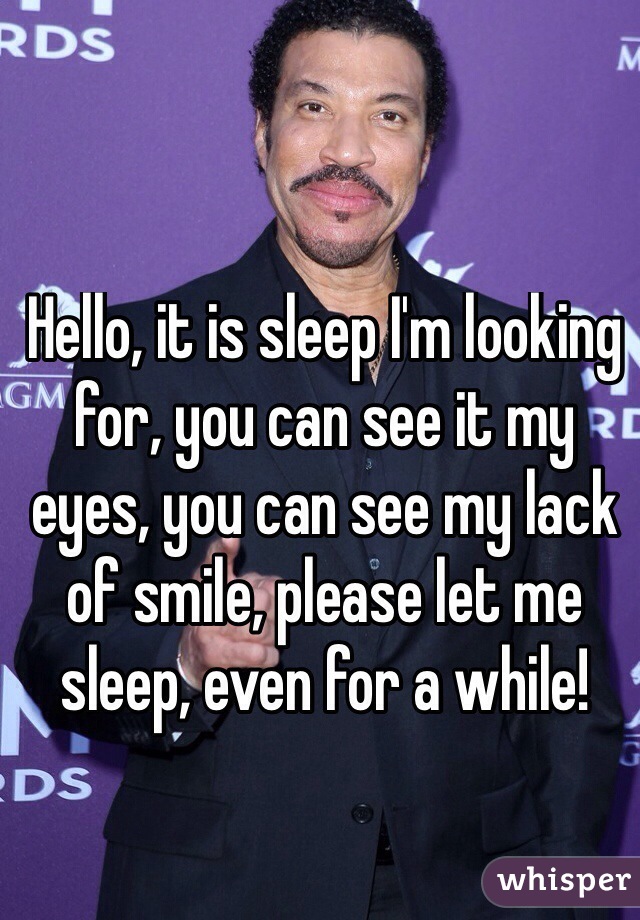Hello, it is sleep I'm looking for, you can see it my eyes, you can see my lack of smile, please let me sleep, even for a while!
