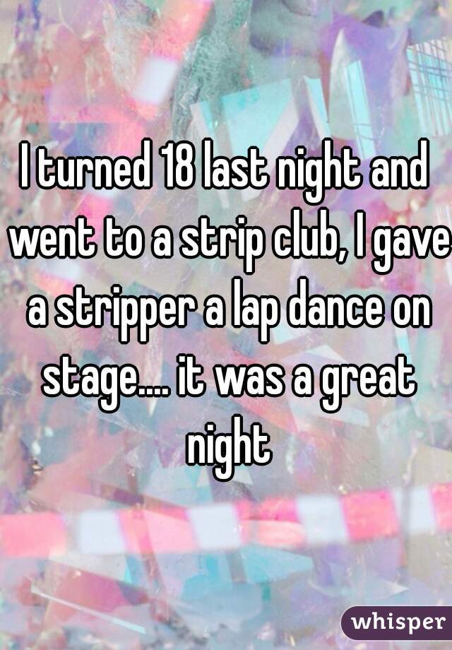 I turned 18 last night and went to a strip club, I gave a stripper a lap dance on stage.... it was a great night