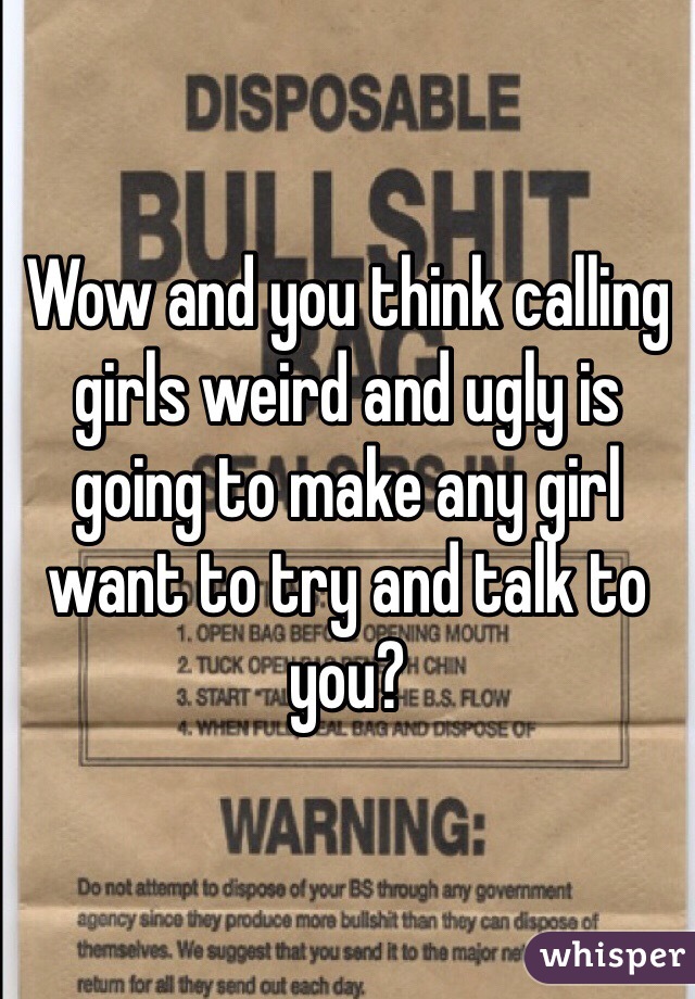 Wow and you think calling girls weird and ugly is going to make any girl want to try and talk to you?