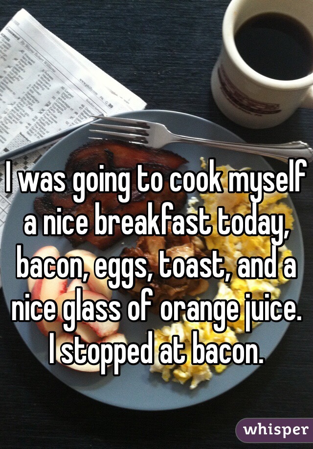 I was going to cook myself a nice breakfast today, bacon, eggs, toast, and a nice glass of orange juice. 
I stopped at bacon. 