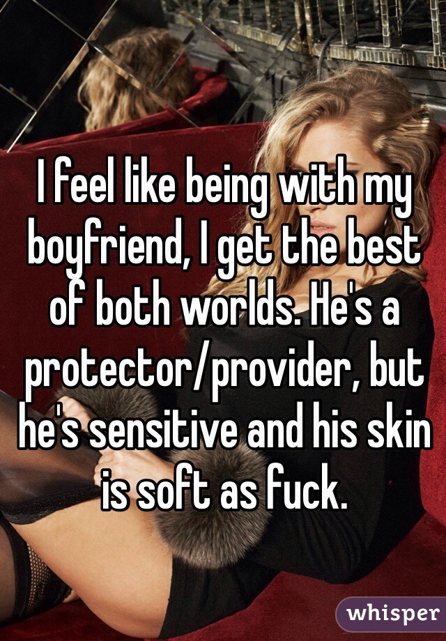 I feel like being with my boyfriend, I get the best of both worlds. He's a protector/provider, but he's sensitive and his skin is soft as fuck. 