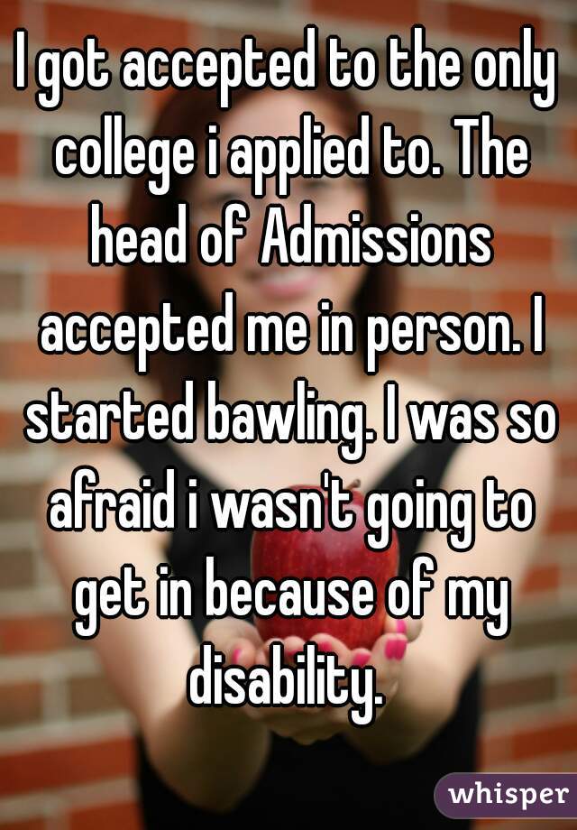 I got accepted to the only college i applied to. The head of Admissions accepted me in person. I started bawling. I was so afraid i wasn't going to get in because of my disability. 