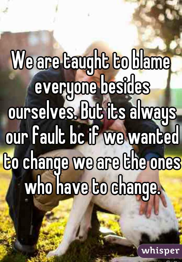 We are taught to blame everyone besides ourselves. But its always our fault bc if we wanted to change we are the ones who have to change.
