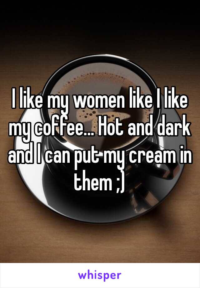 I like my women like I like my coffee... Hot and dark and I can put my cream in them ;)