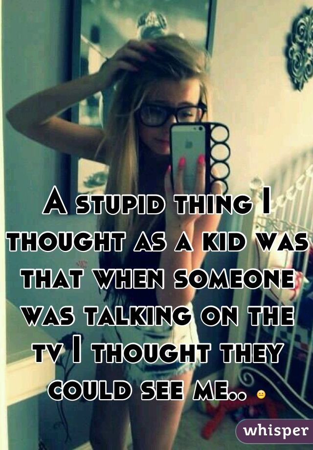 A stupid thing I thought as a kid was that when someone was talking on the tv I thought they could see me.. 😐