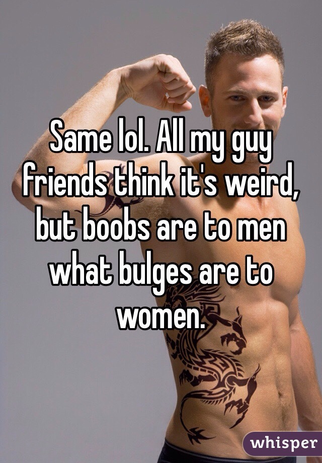 Same lol. All my guy friends think it's weird, but boobs are to men what bulges are to women.