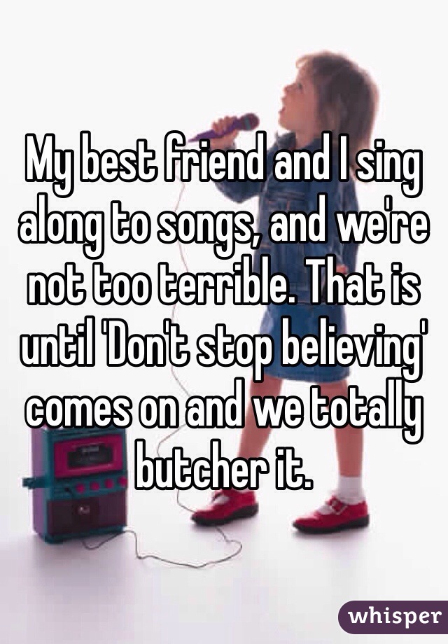 My best friend and I sing along to songs, and we're not too terrible. That is until 'Don't stop believing' comes on and we totally butcher it.