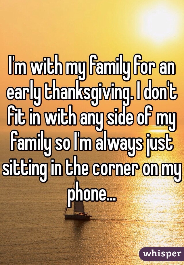 I'm with my family for an early thanksgiving. I don't fit in with any side of my family so I'm always just sitting in the corner on my phone... 