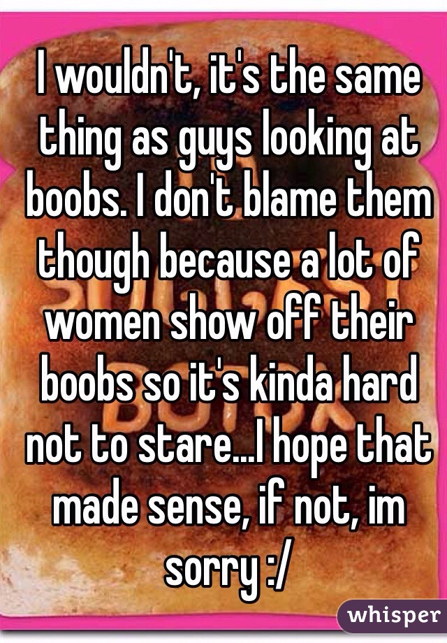 I wouldn't, it's the same thing as guys looking at boobs. I don't blame them though because a lot of women show off their boobs so it's kinda hard not to stare...I hope that made sense, if not, im sorry :/ 