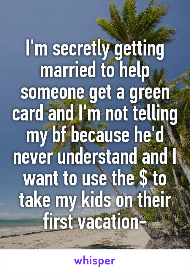 I'm secretly getting married to help someone get a green card and I'm not telling my bf because he'd never understand and I want to use the $ to take my kids on their first vacation-