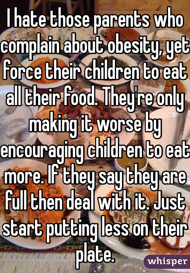 I hate those parents who complain about obesity, yet force their children to eat all their food. They're only making it worse by encouraging children to eat more. If they say they are full then deal with it. Just start putting less on their plate. 
