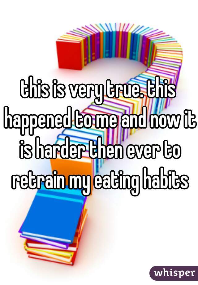 this is very true. this happened to me and now it is harder then ever to retrain my eating habits