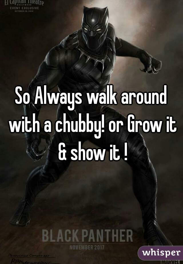 So Always walk around with a chubby! or Grow it & show it !