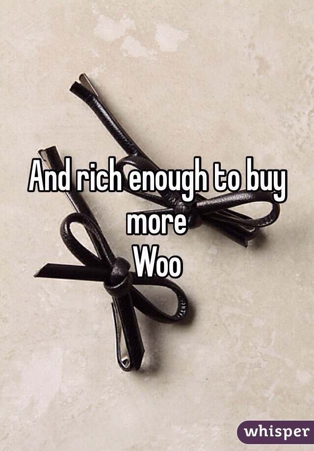 And rich enough to buy more 
Woo 