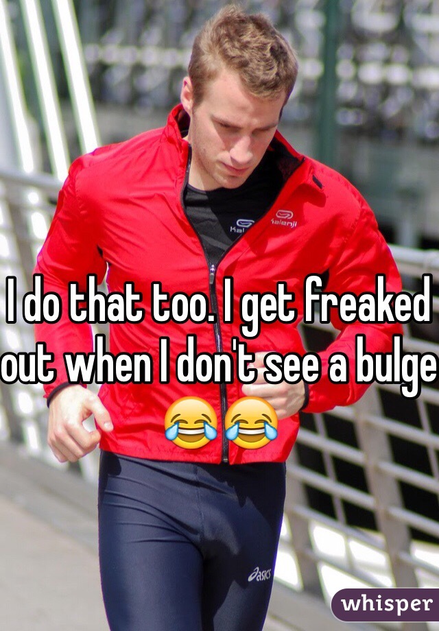 I do that too. I get freaked out when I don't see a bulge 😂😂