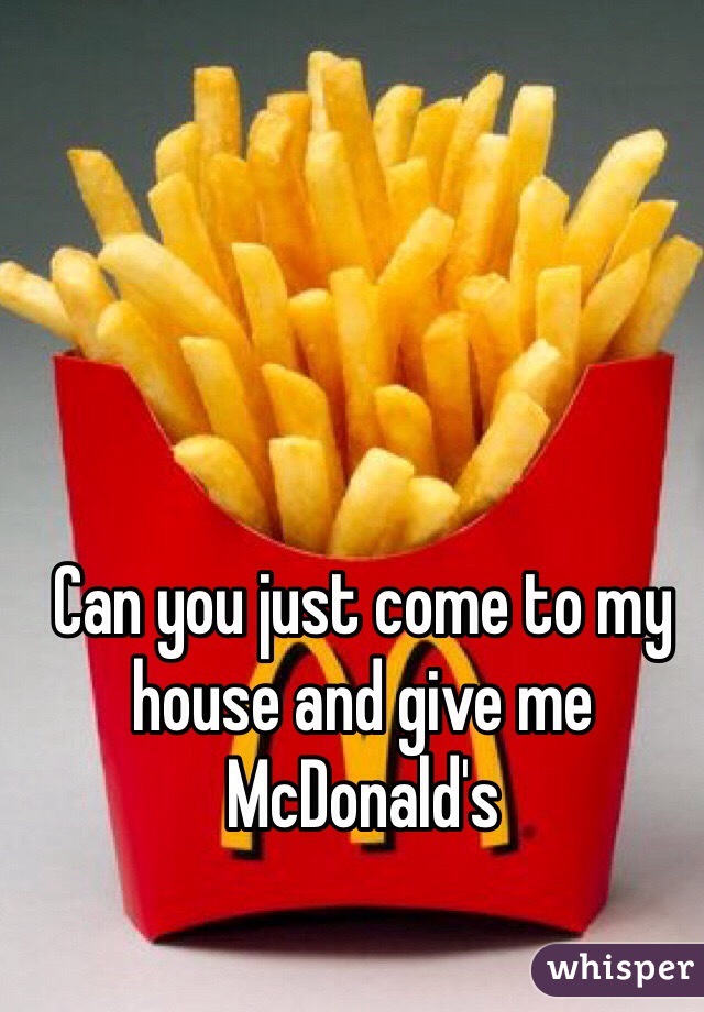 Can you just come to my house and give me McDonald's 