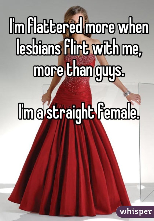 I'm flattered more when lesbians flirt with me, more than guys.

I'm a straight female.