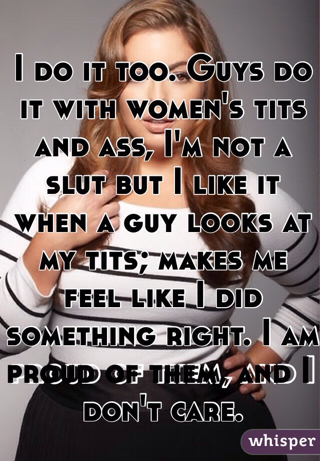 I do it too. Guys do it with women's tits and ass, I'm not a slut but I like it when a guy looks at my tits; makes me feel like I did something right. I am proud of them, and I don't care. 