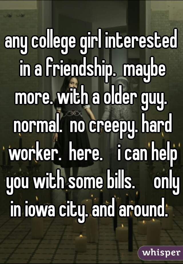 any college girl interested in a friendship.  maybe more. with a older guy.  normal.  no creepy. hard worker.  here.    i can help you with some bills.     only in iowa city. and around.  