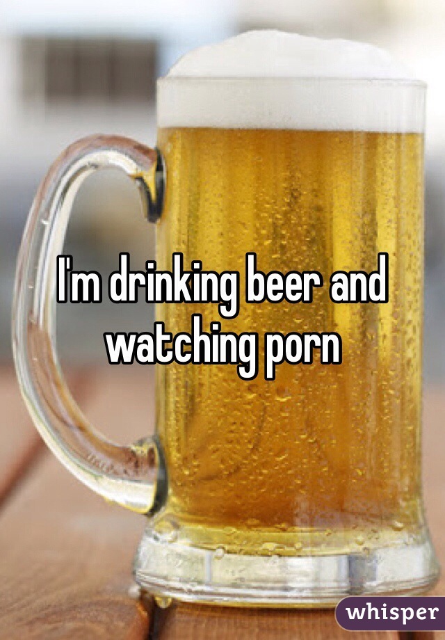 I'm drinking beer and watching porn