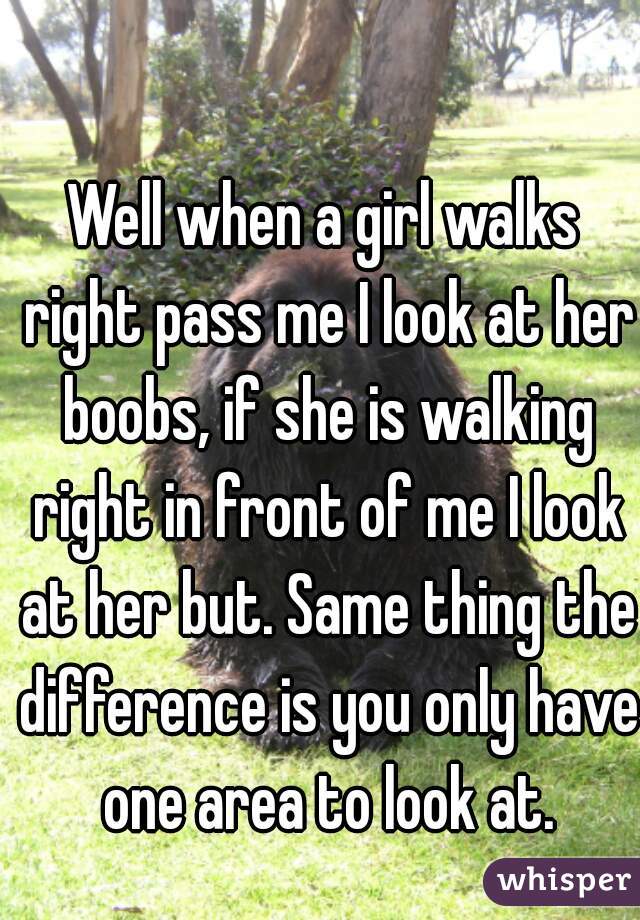 Well when a girl walks right pass me I look at her boobs, if she is walking right in front of me I look at her but. Same thing the difference is you only have one area to look at.