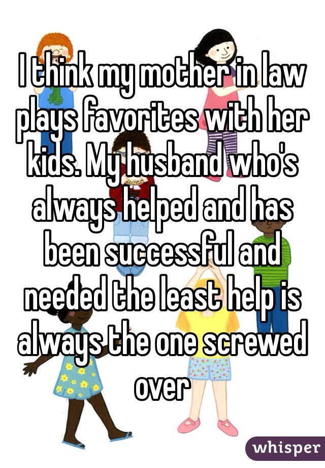I think my mother in law plays favorites with her kids. My husband who's always helped and has been successful and needed the least help is always the one screwed over