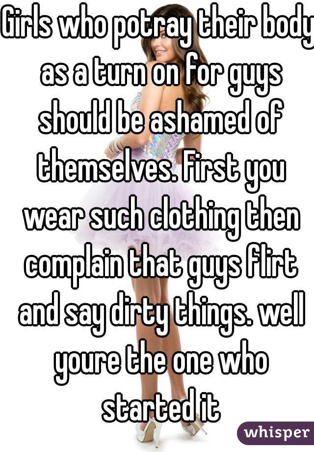 Girls who potray their body as a turn on for guys should be ashamed of themselves. First you wear such clothing then complain that guys flirt and say dirty things. well youre the one who started it