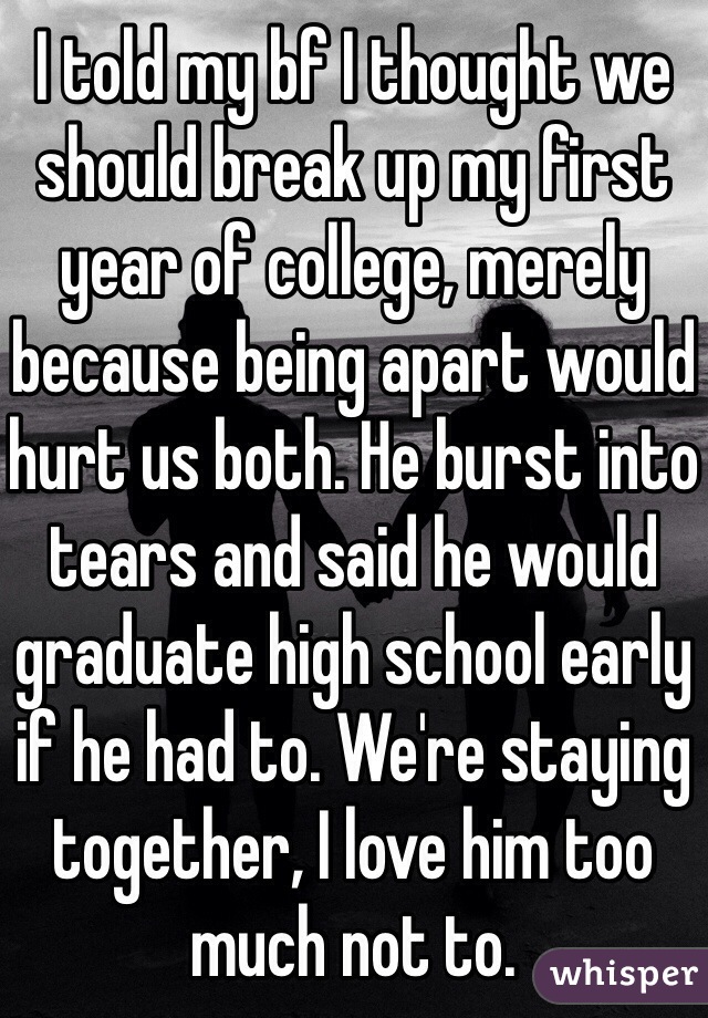 I told my bf I thought we should break up my first year of college, merely because being apart would hurt us both. He burst into tears and said he would graduate high school early if he had to. We're staying together, I love him too much not to.