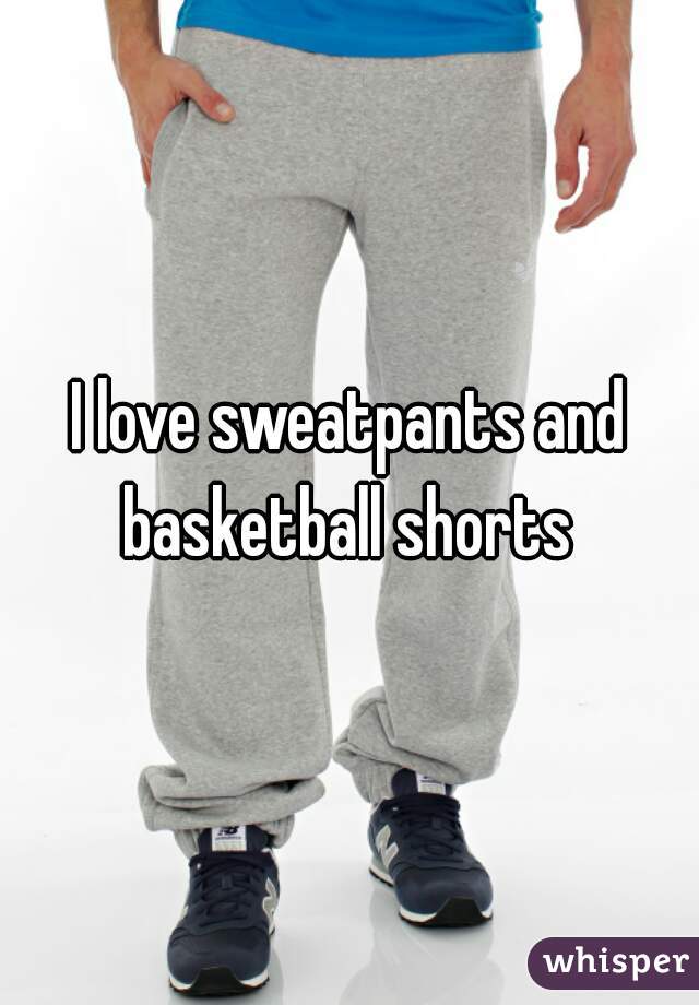 I love sweatpants and basketball shorts 