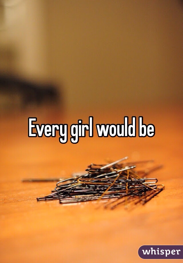 Every girl would be 