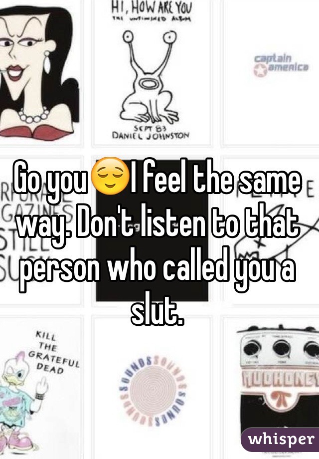 Go you😌I feel the same way. Don't listen to that person who called you a slut. 