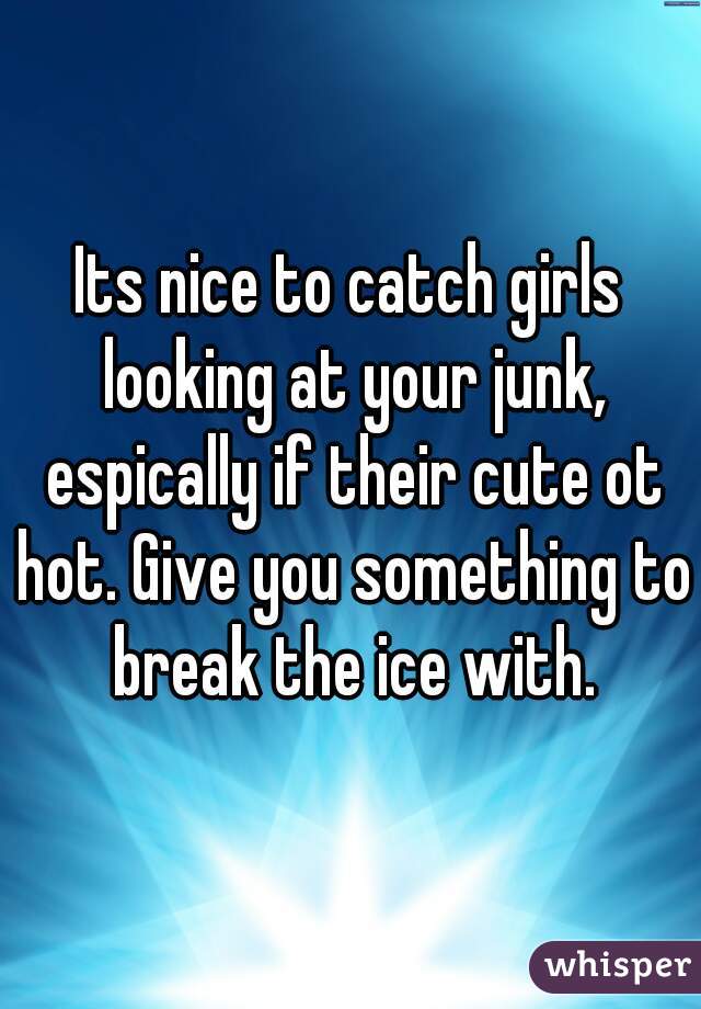 Its nice to catch girls looking at your junk, espically if their cute ot hot. Give you something to break the ice with.