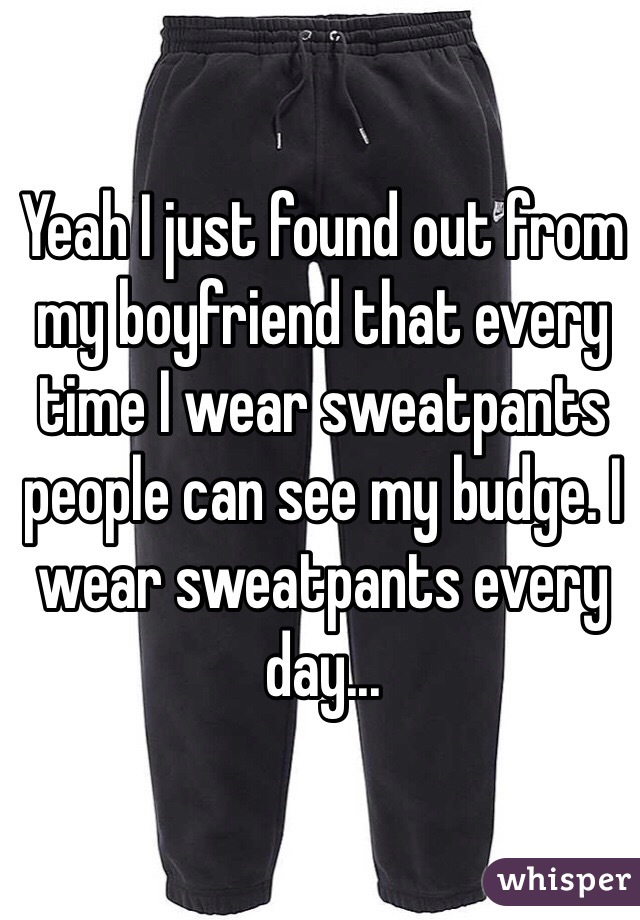 Yeah I just found out from my boyfriend that every time I wear sweatpants people can see my budge. I wear sweatpants every day...