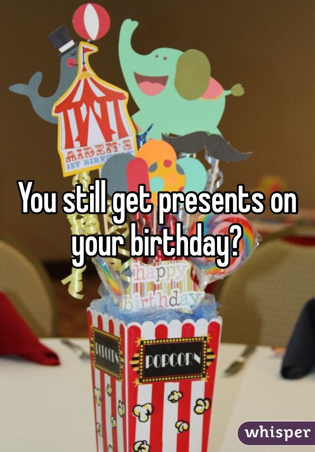 You still get presents on your birthday? 