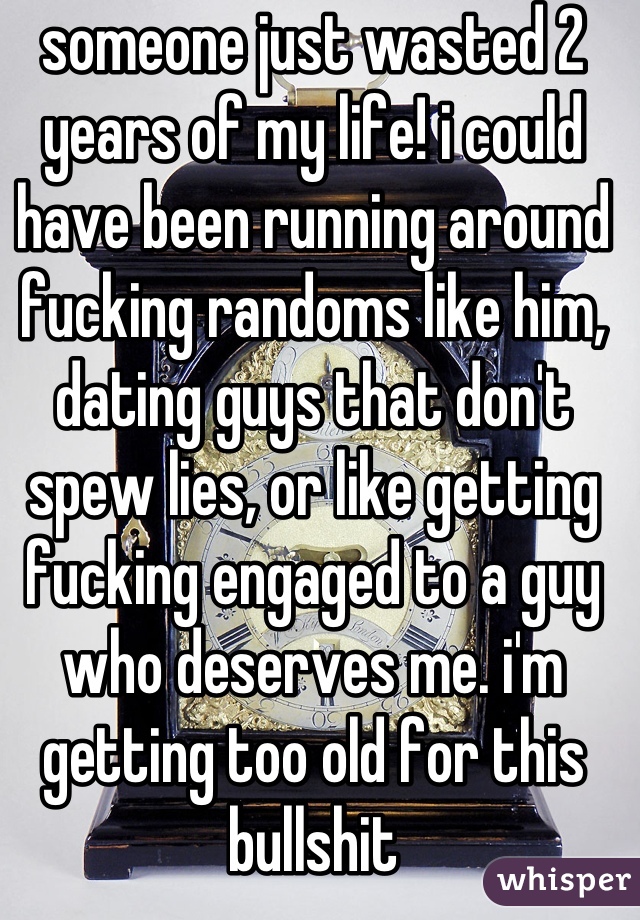 someone just wasted 2 years of my life! i could have been running around fucking randoms like him, dating guys that don't spew lies, or like getting fucking engaged to a guy who deserves me. i'm getting too old for this bullshit