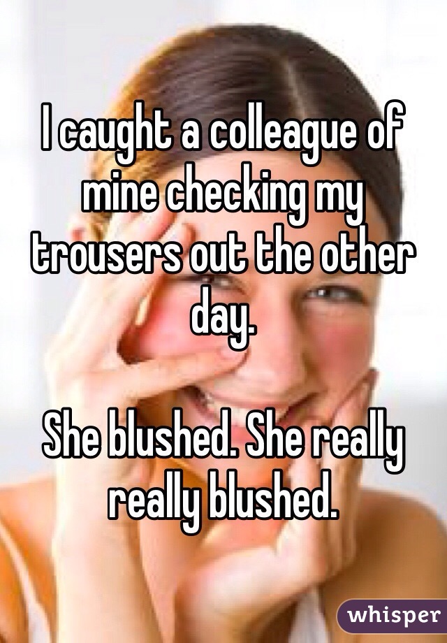 I caught a colleague of mine checking my trousers out the other day.

She blushed. She really really blushed.