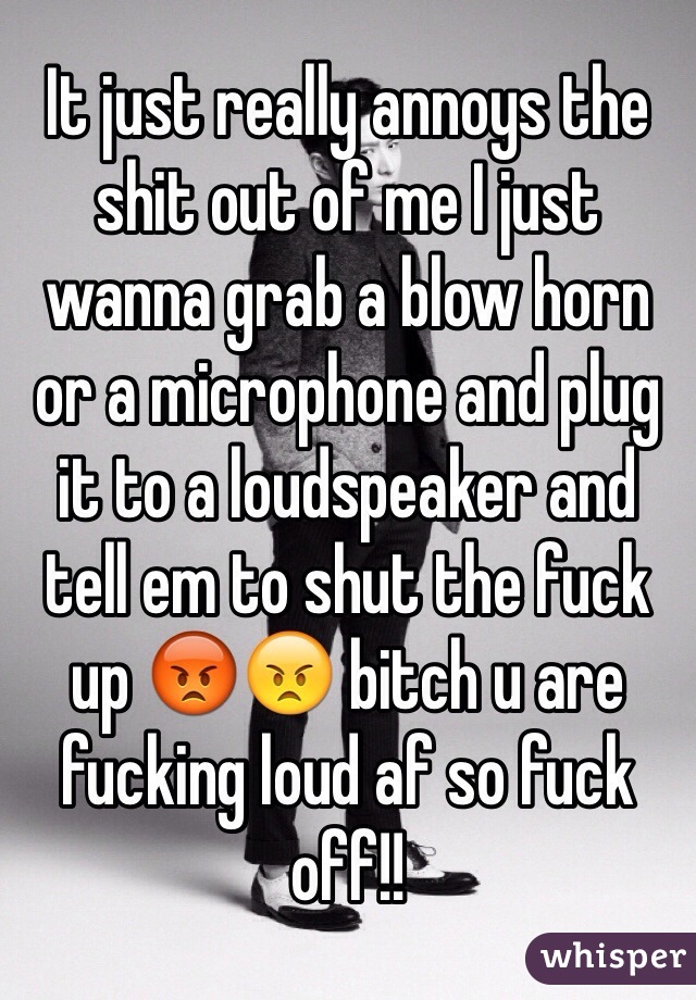 It just really annoys the shit out of me I just wanna grab a blow horn or a microphone and plug it to a loudspeaker and tell em to shut the fuck up 😡😠 bitch u are fucking loud af so fuck off!!